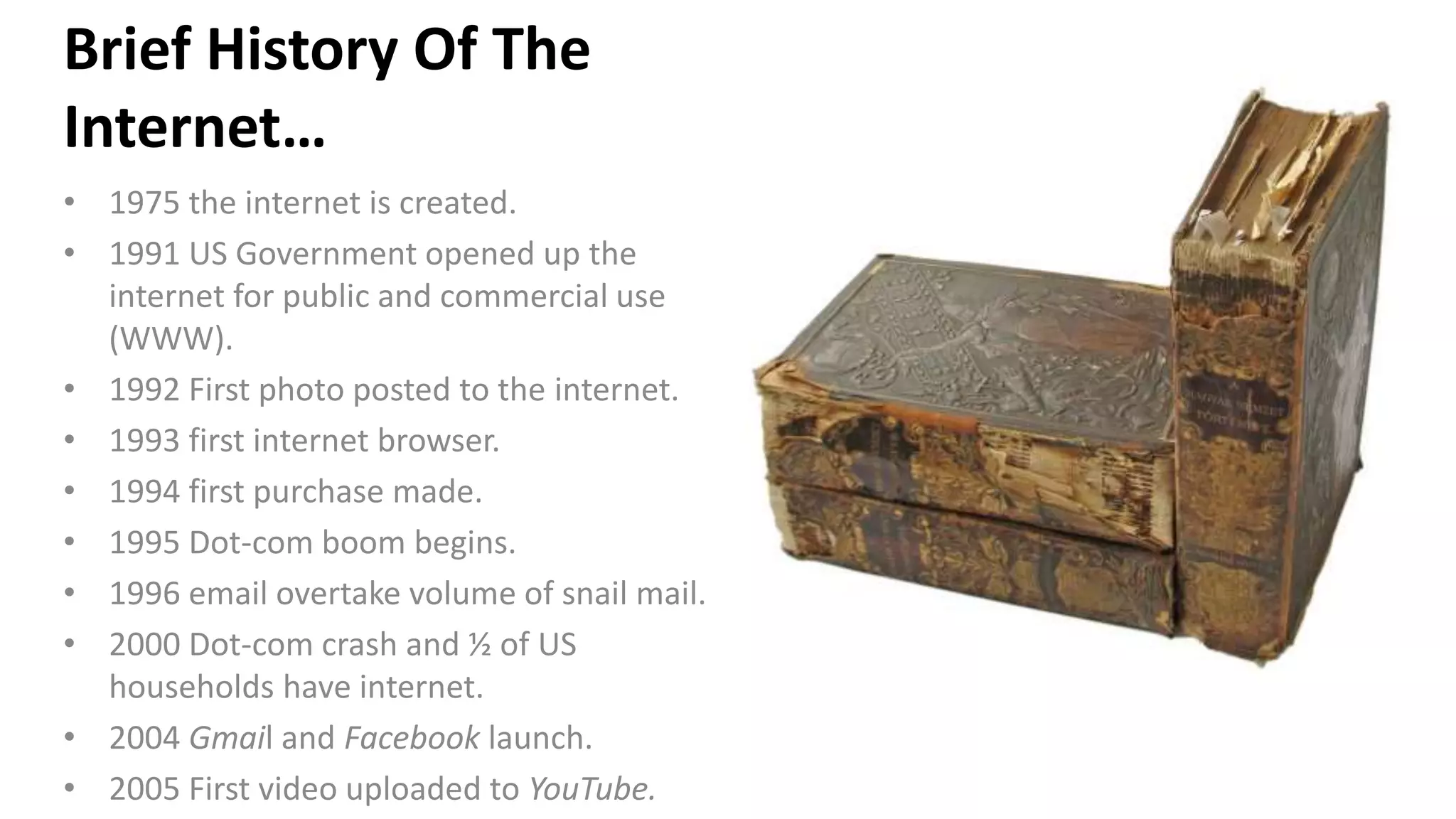 Brief History Of The
Internet…
• 1975 the internet is created.
• 1991 US Government opened up the
internet for public and commercial use
(WWW).
• 1992 First photo posted to the internet.
• 1993 first internet browser.
• 1994 first purchase made.
• 1995 Dot-com boom begins.
• 1996 email overtake volume of snail mail.
• 2000 Dot-com crash and ½ of US
households have internet.
• 2004 Gmail and Facebook launch.
• 2005 First video uploaded to YouTube.