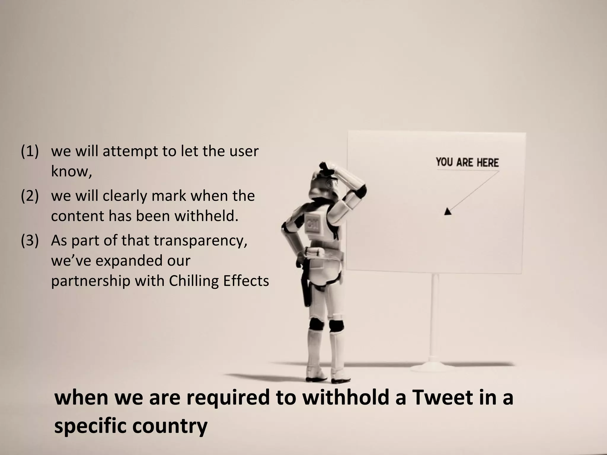 (1) we will attempt to let the user
    know,
(2) we will clearly mark when the
    content has been withheld.
(3) As part of that transparency,
    we’ve expanded our
    partnership with Chilling Effects




    when we are required to withhold a Tweet in a
    specific country
 