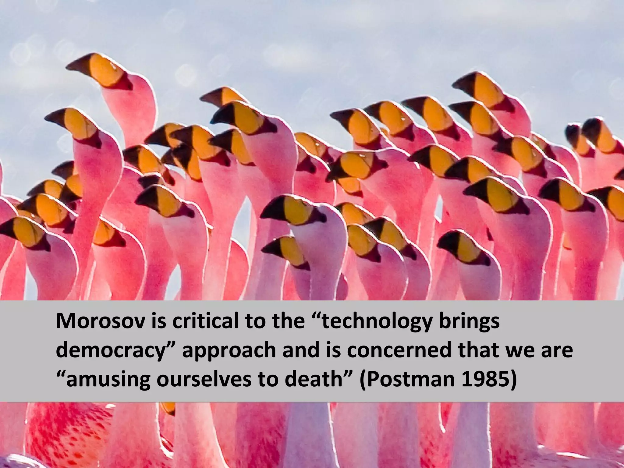 Morosov is critical to the “technology brings
democracy” approach and is concerned that we are
“amusing ourselves to death” (Postman 1985)
 