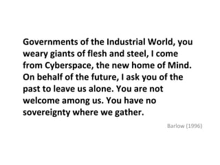 Governments of the Industrial World, you
weary giants of flesh and steel, I come
from Cyberspace, the new home of Mind.
On behalf of the future, I ask you of the
past to leave us alone. You are not
welcome among us. You have no
sovereignty where we gather.
                                  Barlow (1996)
 