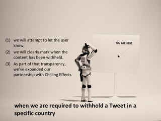 (1) we will attempt to let the user
    know,
(2) we will clearly mark when the
    content has been withheld.
(3) As part of that transparency,
    we’ve expanded our
    partnership with Chilling Effects




    when we are required to withhold a Tweet in a
    specific country
 