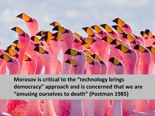 Morosov is critical to the “technology brings
democracy” approach and is concerned that we are
“amusing ourselves to death” (Postman 1985)
 