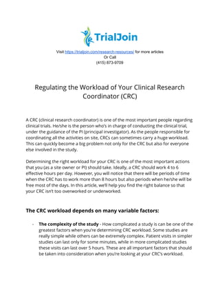  
Visit ​https://trialjoin.com/research-resources/​ for more articles
Or Call
(415) 873-9709 
 
 
Regulating the Workload of Your Clinical Research 
Coordinator (CRC) 
A CRC (clinical research coordinator) is one of the most important people regarding 
clinical trials. He/she is the person who’s in charge of conducting the clinical trial, 
under the guidance of the PI (principal investigator). As the people responsible for 
coordinating all the activities on site, CRCs can sometimes carry a huge workload. 
This can quickly become a big problem not only for the CRC but also for everyone 
else involved in the study.  
 
Determining the right workload for your CRC is one of the most important actions 
that you (as a site owner or PI) should take. Ideally, a CRC should work 4 to 6 
effective hours per day. However, you will notice that there will be periods of time 
when the CRC has to work more than 8 hours but also periods when he/she will be 
free most of the days. In this article, we’ll help you find the right balance so that 
your CRC isn’t too overworked or underworked.  
 
 
The CRC workload depends on many variable factors: 
 
- The complexity of the study​ - How complicated a study is can be one of the 
greatest factors when you’re determining CRC workload. Some studies are 
really simple while others can be extremely complex. Patient visits in simpler 
studies can last only for some minutes, while in more complicated studies 
these visits can last over 5 hours. These are all important factors that should 
be taken into consideration when you’re looking at your CRC’s workload. 
 