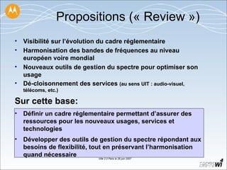 Propositions (« Review ») Visibilité sur l’évolution du cadre réglementaire  Harmonisation des bandes de fréquences au niveau européen voire mondial Nouveaux outils de gestion du spectre pour optimiser son usage  Dé-cloisonnement des services  (au sens UIT : audio-visuel, télécoms, etc.) Sur cette base: Définir un cadre réglementaire permettant d’assurer des ressources pour les nouveaux usages, services et technologies  Développer des outils de gestion du spectre répondant aux besoins de flexibilité, tout en préservant l’harmonisation quand nécessaire 
