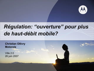 Régulation: “ouverture” pour plus de haut-débit mobile? Christian Ollivry Motorola Ville 2.0 26 juin 2007 