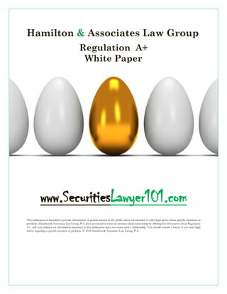 Hamilton & Associates Law Group
Regulation A+
White Paper
www.SecuritiesLawyer101.com
This publication is intended to provide information of general interest to the public and is not intended to offer legal advice about specific situations or
problems. Hamilton & Associates Law Group, P.A. does not intend to create an attorney-client relationship by offering this information about Regulation
A+, and your reliance on information presented in this publication does not create such a relationship. You should consult a lawyer if you need legal
advice regarding a specific situation or problem. © 2018 Hamilton & Associates Law Group, P.A.
 