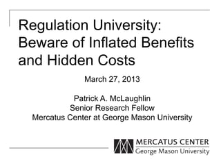 Regulation University:
Beware of Inflated Benefits
and Hidden Costs
               March 27, 2013

            Patrick A. McLaughlin
           Senior Research Fellow
  Mercatus Center at George Mason University
 