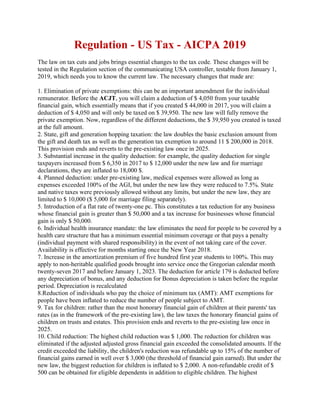 Regulation - US Tax - AICPA 2019
The law on tax cuts and jobs brings essential changes to the tax code. These changes will be
tested in the Regulation section of the communicating USA controller, testable from January 1,
2019, which needs you to know the current law. The necessary changes that made are:
1. Elimination of private exemptions: this can be an important amendment for the individual
remunerator. Before the ACJT, you will claim a deduction of $ 4,050 from your taxable
financial gain, which essentially means that if you created $ 44,000 in 2017, you will claim a
deduction of $ 4,050 and will only be taxed on $ 39,950. The new law will fully remove the
private exemption. Now, regardless of the different deductions, the $ 39,950 you created is taxed
at the full amount.
2. State, gift and generation hopping taxation: the law doubles the basic exclusion amount from
the gift and death tax as well as the generation tax exemption to around 11 $ 200,000 in 2018.
This provision ends and reverts to the pre-existing law once in 2025.
3. Substantial increase in the quality deduction: for example, the quality deduction for single
taxpayers increased from $ 6,350 in 2017 to $ 12,000 under the new law and for marriage
declarations, they are inflated to 18,000 $.
4. Planned deduction: under pre-existing law, medical expenses were allowed as long as
expenses exceeded 100% of the AGI, but under the new law they were reduced to 7.5%. State
and native taxes were previously allowed without any limits, but under the new law, they are
limited to $ 10,000 ($ 5,000 for marriage filing separately).
5. Introduction of a flat rate of twenty-one pc. This constitutes a tax reduction for any business
whose financial gain is greater than $ 50,000 and a tax increase for businesses whose financial
gain is only $ 50,000.
6. Individual health insurance mandate: the law eliminates the need for people to be covered by a
health care structure that has a minimum essential minimum coverage or that pays a penalty
(individual payment with shared responsibility) in the event of not taking care of the cover.
Availability is effective for months starting once the New Year 2018.
7. Increase in the amortization premium of five hundred first year students to 100%. This may
apply to non-heritable qualified goods brought into service once the Gregorian calendar month
twenty-seven 2017 and before January 1, 2023. The deduction for article 179 is deducted before
any depreciation of bonus, and any deduction for Bonus depreciation is taken before the regular
period. Depreciation is recalculated
8.Reduction of individuals who pay the choice of minimum tax (AMT): AMT exemptions for
people have been inflated to reduce the number of people subject to AMT.
9. Tax for children: rather than the most honorary financial gain of children at their parents' tax
rates (as in the framework of the pre-existing law), the law taxes the honorary financial gains of
children on trusts and estates. This provision ends and reverts to the pre-existing law once in
2025.
10. Child reduction: The highest child reduction was $ 1,000. The reduction for children was
eliminated if the adjusted adjusted gross financial gain exceeded the consolidated amounts. If the
credit exceeded the liability, the children's reduction was refundable up to 15% of the number of
financial gains earned in well over $ 3,000 (the threshold of financial gain earned). But under the
new law, the biggest reduction for children is inflated to $ 2,000. A non-refundable credit of $
500 can be obtained for eligible dependents in addition to eligible children. The highest
 