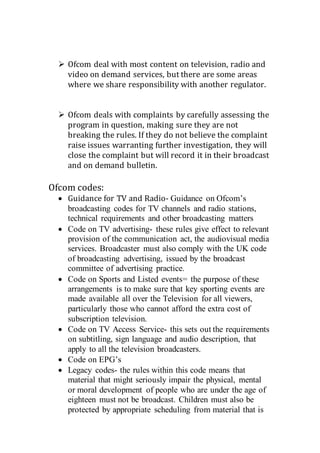  Ofcom deal with most content on television, radio and
video on demand services, but there are some areas
where we share responsibility with another regulator.
 Ofcom deals with complaints by carefully assessing the
program in question, making sure they are not
breaking the rules. If they do not believe the complaint
raise issues warranting further investigation, they will
close the complaint but will record it in their broadcast
and on demand bulletin.
Ofcom codes:
 Guidance for TV and Radio- Guidance on Ofcom’s
broadcasting codes for TV channels and radio stations,
technical requirements and other broadcasting matters
 Code on TV advertising- these rules give effect to relevant
provision of the communication act, the audiovisual media
services. Broadcaster must also comply with the UK code
of broadcasting advertising, issued by the broadcast
committee of advertising practice.
 Code on Sports and Listed events= the purpose of these
arrangements is to make sure that key sporting events are
made available all over the Television for all viewers,
particularly those who cannot afford the extra cost of
subscription television.
 Code on TV Access Service- this sets out the requirements
on subtitling, sign language and audio description, that
apply to all the television broadcasters.
 Code on EPG’s
 Legacy codes- the rules within this code means that
material that might seriously impair the physical, mental
or moral development of people who are under the age of
eighteen must not be broadcast. Children must also be
protected by appropriate scheduling from material that is
 