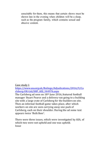 unsuitable for them, this means that certain shows must be
shown late in the evening when children will be a sleep,
such as the program family, which contains sexual and
abusive content.
Case study 1
https://www.asa.org.uk/Rulings/Adjudications/2016/9/Ca
rlsberg-UK-Ltd/SHP_ADJ_344976.aspx
The Carlsberg ad seen on 18th June 2016, featured football
manager Stuart Pearce and a delivery van going to a building
site with a large crate of Carlsberg for the builders on site.
Then an informal football game takes place, after which
workers on site are seen carrying away one pack of
Carlsberg, each on their shoulder. During the ad some text
appears twice ‘Bulk Beer’.
There were three issues, which were investigated by ASA, of
which two were not upheld and one was upheld.
Issue
 