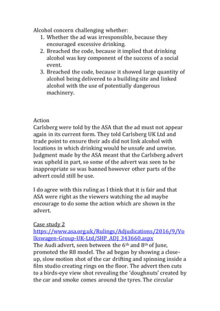 Alcohol concern challenging whether:
1. Whether the ad was irresponsible, because they
encouraged excessive drinking.
2. Breached the code, because it implied that drinking
alcohol was key component of the success of a social
event.
3. Breached the code, because it showed large quantity of
alcohol being delivered to a building site and linked
alcohol with the use of potentially dangerous
machinery.
Action
Carlsberg were told by the ASA that the ad must not appear
again in its current form. They told Carlsberg UK Ltd and
trade point to ensure their ads did not link alcohol with
locations in which drinking would be unsafe and unwise.
Judgment made by the ASA meant that the Carlsberg advert
was upheld in part, so some of the advert was seen to be
inappropriate so was banned however other parts of the
advert could still be use.
I do agree with this ruling as I think that it is fair and that
ASA were right as the viewers watching the ad maybe
encourage to do some the action which are shown in the
advert.
Case study 2
https://www.asa.org.uk/Rulings/Adjudications/2016/9/Vo
lkswagen-Group-UK-Ltd/SHP_ADJ_343660.aspx
The Audi advert, seen between the 6th and 8th of June,
promoted the R8 model. The ad began by showing a close-
up, slow motion shot of the car drifting and spinning inside a
film studio creating rings on the floor. The advert then cuts
to a birds-eye view shot revealing the ‘doughnuts’ created by
the car and smoke comes around the tyres. The circular
 