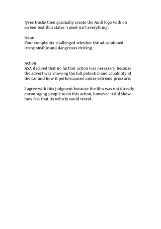 tyres tracks then gradually create the Audi logo with on
screen text that states ‘speed isn’t everything’.
Issue
Four complaints challenged whether the ad condoned
irresponsible and dangerous driving
Action
ASA decided that no further action was necessary because
the advert was showing the full potential and capability of
the car and how it performances under extreme pressure.
I agree with this judgment because the film was not directly
encouraging people to do this action, however it did show
how fast that its vehicle could travel.
 