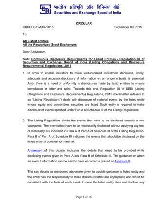 ¼ããÀ¦ããè¾ã ¹ãÆãä¦ã¼ãîãä¦ã ‚ããõÀ ãäÌããä¶ã½ã¾ã ºããñ¡Ã
Securities and Exchange Board of India
Page 1 of 16
CIRCULAR
CIR/CFD/CMD/4/2015 September 09, 2015
To
All Listed Entities
All the Recognized Stock Exchanges
Dear Sir/Madam,
Sub: Continuous Disclosure Requirements for Listed Entities - Regulation 30 of
Securities and Exchange Board of India (Listing Obligations and Disclosure
Requirements) Regulations, 2015
1. In order to enable investors to make well-informed investment decisions, timely,
adequate and accurate disclosure of information on an ongoing basis is essential.
Also, there is a need of uniformity in disclosures made by listed entities to ensure
compliance in letter and spirit. Towards this end, Regulation 30 of SEBI (Listing
Obligations and Disclosure Requirements) Regulations, 2015 (hereinafter referred to
as “Listing Regulations”) deals with disclosure of material events by the listed entity
whose equity and convertibles securities are listed. Such entity is required to make
disclosure of events specified under Part A of Schedule III of the Listing Regulations.
2. The Listing Regulations divide the events that need to be disclosed broadly in two
categories. The events that have to be necessarily disclosed without applying any test
of materiality are indicated in Para A of Part A of Schedule III of the Listing Regulation.
Para B of Part A of Schedule III indicates the events that should be disclosed by the
listed entity, if considered material.
Annexure-I of this circular indicates the details that need to be provided while
disclosing events given in Para A and Para B of Schedule III. The guidance on when
an event / information can be said to have occurred is placed at Annexure II.
The said details as mentioned above are given to provide guidance to listed entity and
the entity has the responsibility to make disclosures that are appropriate and would be
consistent with the facts of each event. In case the listed entity does not disclose any
 
