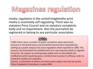 media; regulation in the united kingdomthe print
media is essentially self-regulating. There was no
statutory Press Council and no statutory complaints
body and no requirement. Also the journalists be
registered or belong to any particular association.
1980s
1980’s there were a number of public complaints about perceived
excesses in the British press and the British Government responded by
setting up a public enquiry into press regulation which reported in 1990. The
enquiry recommended the establishment of a new voluntary body to regulate
the press. (to replace an existing body widely seen as discredited and
ineffective) which would be given a limited time to prove its efficacy. order to
avoid the creation of a statutory
council, a committee of editors of various press organs met and set up the
Press Complaints Commission in early 1991.
 
