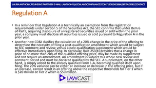 Regulation A
• In a reminder that Regulation A is technically an exemption from the registration
requirements under Section 5 of the Securities Act, the SEC confirms that under Item 6
of Part I, requiring disclosure of unregistered securities issued or sold within the prior
year, a company must disclose all securities issued or sold pursuant to Regulation A in the
prior year.
• Another new CD&I clarifies the calculation of a 20% change in the price of the offering to
determine the necessity of filing a post-qualification amendment which would be subject
to SEC comment and review, versus a post-qualification supplement which would be
effective immediately upon filing. In particular, Rule 253(b) provides that a change in
price of no more than 20% of the qualified offering price, may be made by supplement
and not require an amendment. An amendment is subject to a whole new review and
comment period and must be declared qualified by the SEC. A supplement, on the other
hand, is simply added to the already qualified Form 1-A, becoming qualified itself upon
filing. The 20% variance can be either an increase or decrease in the offering price, but if
an increase, cannot result in an offering above the respective thresholds for Tier 1 which
is $20 million or Tier 2 which is $50 million.
 