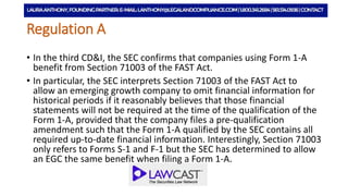 Regulation A
• In the third CD&I, the SEC confirms that companies using Form 1-A
benefit from Section 71003 of the FAST Act.
• In particular, the SEC interprets Section 71003 of the FAST Act to
allow an emerging growth company to omit financial information for
historical periods if it reasonably believes that those financial
statements will not be required at the time of the qualification of the
Form 1-A, provided that the company files a pre-qualification
amendment such that the Form 1-A qualified by the SEC contains all
required up-to-date financial information. Interestingly, Section 71003
only refers to Forms S-1 and F-1 but the SEC has determined to allow
an EGC the same benefit when filing a Form 1-A.
 
