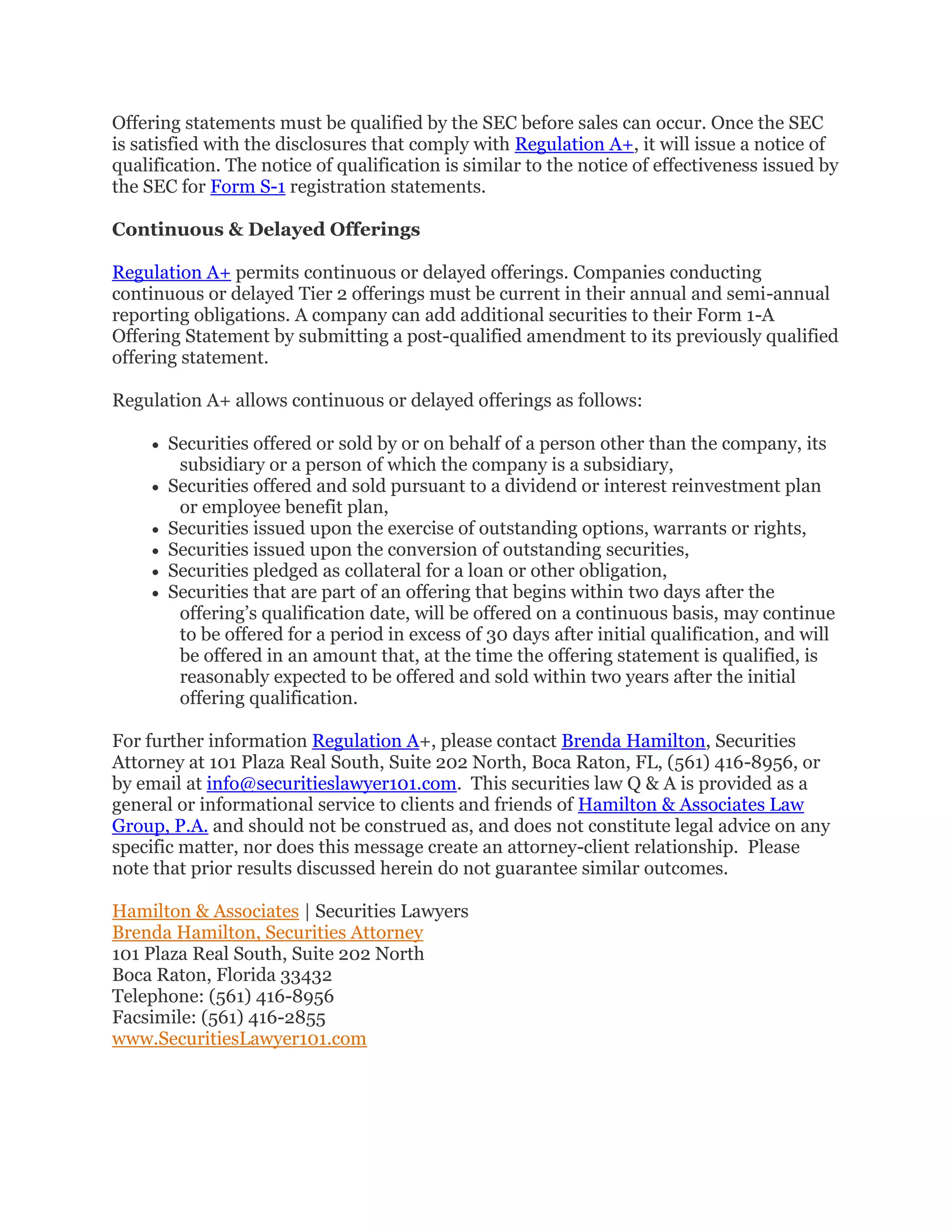Offering statements must be qualified by the SEC before sales can occur. Once the SEC
is satisfied with the disclosures that comply with Regulation A+, it will issue a notice of
qualification. The notice of qualification is similar to the notice of effectiveness issued by
the SEC for Form S-1 registration statements.
Continuous & Delayed Offerings
Regulation A+ permits continuous or delayed offerings. Companies conducting
continuous or delayed Tier 2 offerings must be current in their annual and semi-annual
reporting obligations. A company can add additional securities to their Form 1-A
Offering Statement by submitting a post-qualified amendment to its previously qualified
offering statement.
Regulation A+ allows continuous or delayed offerings as follows:
 Securities offered or sold by or on behalf of a person other than the company, its
subsidiary or a person of which the company is a subsidiary,
 Securities offered and sold pursuant to a dividend or interest reinvestment plan
or employee benefit plan,
 Securities issued upon the exercise of outstanding options, warrants or rights,
 Securities issued upon the conversion of outstanding securities,
 Securities pledged as collateral for a loan or other obligation,
 Securities that are part of an offering that begins within two days after the
offering’s qualification date, will be offered on a continuous basis, may continue
to be offered for a period in excess of 30 days after initial qualification, and will
be offered in an amount that, at the time the offering statement is qualified, is
reasonably expected to be offered and sold within two years after the initial
offering qualification.
For further information Regulation A+, please contact Brenda Hamilton, Securities
Attorney at 101 Plaza Real South, Suite 202 North, Boca Raton, FL, (561) 416-8956, or
by email at info@securitieslawyer101.com. This securities law Q & A is provided as a
general or informational service to clients and friends of Hamilton & Associates Law
Group, P.A. and should not be construed as, and does not constitute legal advice on any
specific matter, nor does this message create an attorney-client relationship. Please
note that prior results discussed herein do not guarantee similar outcomes.
Hamilton & Associates | Securities Lawyers
Brenda Hamilton, Securities Attorney
101 Plaza Real South, Suite 202 North
Boca Raton, Florida 33432
Telephone: (561) 416-8956
Facsimile: (561) 416-2855
www.SecuritiesLawyer101.com
 