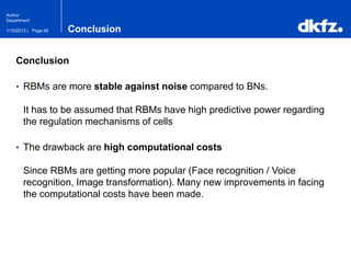 Page 661/10/2013 |
Author
Department
Conclusion
Conclusion
• RBMs are more stable against noise compared to BNs.
It has to be assumed that RBMs have high predictive power regarding
the regulation mechanisms of cells
• The drawback are high computational costs
Since RBMs are getting more popular (Face recognition / Voice
recognition, Image transformation). Many new improvements in facing
the computational costs have been made.
 