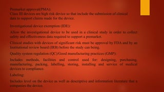 Premarket approval(PMA):
Class III devices are high risk device so that include the submission of clinical
data to support claims made for the device.
Investigational device exemption (IDE):
Allow the investigational device to be used in a clinical study in order to collect
safety and effectiveness data required to support a premarket.
Clinical studies with devices of significant risk must be approval by FDA and by an
Institutional review board (IRB) before the study can being.
Quality system regulation (QC)/Good manufacturing practices (GMP):
Includes methods, facilities and control used for: designing, purchasing,
manufacturing, packing, labelling, storing, installing and service of medical
devices to compliance.
Labeling:
Includes level on the device as well as descriptive and information literature that a
companies the device.
 