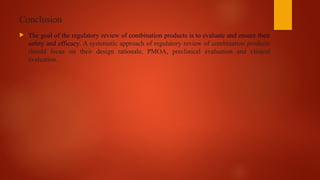 Conclusion
 The goal of the regulatory review of combination products is to evaluate and ensure their
safety and efficacy. A systematic approach of regulatory review of combination products
should focus on their design rationale, PMOA, preclinical evaluation and clinical
evaluation.
 
