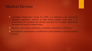 Medical Devices
 According Therapeutics Goods Act 1989, it is defined as any instrument
apparatus, appliances, material or other article (whether used alone or in
combination and including the software necessary for its proper application)
intended to be used for human being.
 Diagnosis, prevention, monitoring, treatment or alleviation of Diseases.
 Investigation, replacement or modification of the anatomy or of physiological
process.
 