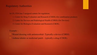 Regulatory Authorities
In US, FDA has 3 assigned centers for regulation:
1. Center for Drug Evaluation and Research (CDER) (for combination product).
2. Center for Devices and Radiological Health (CDRH) (for Devices).
3. Center for Biologics Evaluation and Research (CBER).
Example: -
 Wound dressing with antimicrobial- Typically a device (CDRH).
 Asthma inhaler or medicinal patch – typically a drug (CDER).
 
