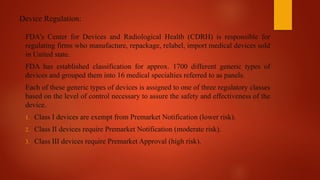 Device Regulation:
FDA’s Center for Devices and Radiological Health (CDRH) is responsible for
regulating firms who manufacture, repackage, relabel, import medical devices sold
in United state.
FDA has established classification for approx. 1700 different generic types of
devices and grouped them into 16 medical specialties referred to as panels.
Each of these generic types of devices is assigned to one of three regulatory classes
based on the level of control necessary to assure the safety and effectiveness of the
device.
1. Class I devices are exempt from Premarket Notification (lower risk).
2. Class II devices require Premarket Notification (moderate risk).
3. Class III devices require Premarket Approval (high risk).
 