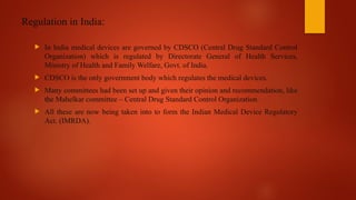 Regulation in India:
 In India medical devices are governed by CDSCO (Central Drug Standard Control
Organization) which is regulated by Directorate General of Health Services,
Ministry of Health and Family Welfare, Govt. of India.
 CDSCO is the only government body which regulates the medical devices.
 Many committees had been set up and given their opinion and recommendation, like
the Mahelkar committee – Central Drug Standard Control Organization.
 All these are now being taken into to form the Indian Medical Device Regulatory
Act. (IMRDA).
 