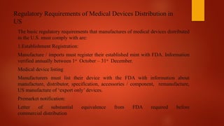 Regulatory Requirements of Medical Devices Distribution in
US
The basic regulatory requirements that manufactures of medical devices distributed
in the U.S. must comply with are:
1.Establishment Registration:
Manufacture / imports must register their established mint with FDA. Information
verified annually between 1st
October – 31st
December.
Medical device listing
Manufacturers must list their device with the FDA with information about
manufacture, distributor, specification, accessories / component, remanufacture,
US manufacture of ‘export only’ devices.
Premarket notification:
Letter of substantial equivalence from FDA required before
commercial distribution
 