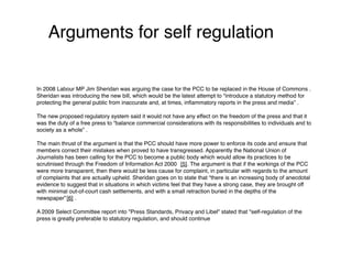 Arguments for self regulation


In 2008 Labour MP Jim Sheridan was arguing the case for the PCC to be replaced in the House of Commons .
Sheridan was introducing the new bill, which would be the latest attempt to “introduce a statutory method for
protecting the general public from inaccurate and, at times, inﬂammatory reports in the press and media” .

The new proposed regulatory system said it would not have any effect on the freedom of the press and that it
was the duty of a free press to “balance commercial considerations with its responsibilities to individuals and to
society as a whole” .
 
The main thrust of the argument is that the PCC should have more power to enforce its code and ensure that
members correct their mistakes when proved to have transgressed. Apparently the National Union of
Journalists has been calling for the PCC to become a public body which would allow its practices to be
scrutinised through the Freedom of Information Act 2000 [5]. The argument is that if the workings of the PCC
were more transparent, then there would be less cause for complaint, in particular with regards to the amount
of complaints that are actually upheld. Sheridan goes on to state that “there is an increasing body of anecdotal
evidence to suggest that in situations in which victims feel that they have a strong case, they are brought off
with minimal out-of-court cash settlements, and with a small retraction buried in the depths of the
newspaper” [6] .

A 2009 Select Committee report into "Press Standards, Privacy and Libel" stated that "self-regulation of the
press is greatly preferable to statutory regulation, and should continue
 