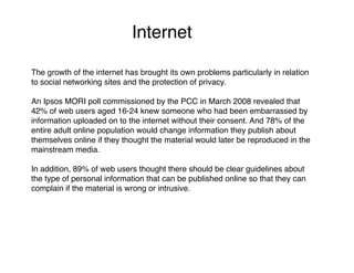 Internet

The growth of the internet has brought its own problems particularly in relation
to social networking sites and the protection of privacy.

An Ipsos MORI poll commissioned by the PCC in March 2008 revealed that
42% of web users aged 16-24 knew someone who had been embarrassed by
information uploaded on to the internet without their consent. And 78% of the
entire adult online population would change information they publish about
themselves online if they thought the material would later be reproduced in the
mainstream media.

In addition, 89% of web users thought there should be clear guidelines about
the type of personal information that can be published online so that they can
complain if the material is wrong or intrusive.
 