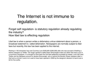 The Internet is not immune to
            regulation.
Forget self regulation- is statutory regulation already regulating
the industry?
How libel law is effecting regulation

Libel law is when a person writes a defamatory untrue statement about a person, a
broadcast statement is called defamation. Newspapers are normally subject to libel
laws but recently, this law has been applied to the internet.

Ranting in 140 characters has cost Courtney Love $430,000 (£265,000) after she was accused of libelling a
fashion designer on Twitter. The singer agreed to settle Dawn Simorangkir's libel suit rather than face a jury in
a courtroom showdown. It is thought to have been the ﬁrst libel settlement prompted by tweets. Love had used
Twitter and her MySpace account to declare Simorangkir, who is behind the Boudoir Queen designer label, a
thief and a criminal. Love's ire is said to have been sparked in 2009 by the designer's decision to send Love a
bill for ﬁve outﬁts.
 