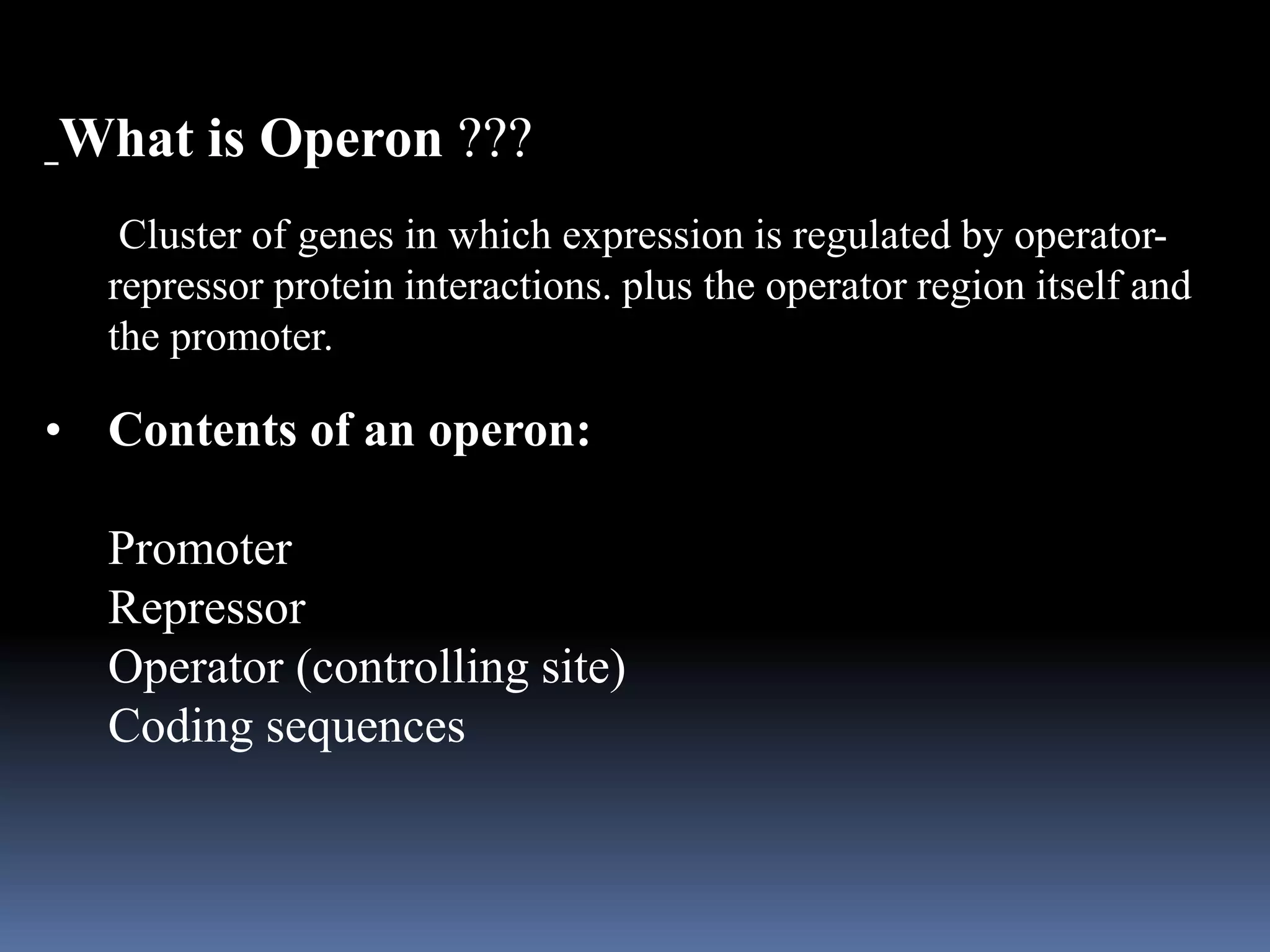 What is Operon ???
Cluster of genes in which expression is regulated by operator-
repressor protein interactions. plus the operator region itself and
the promoter.
• Contents of an operon:
Promoter
Repressor
Operator (controlling site)
Coding sequences
 