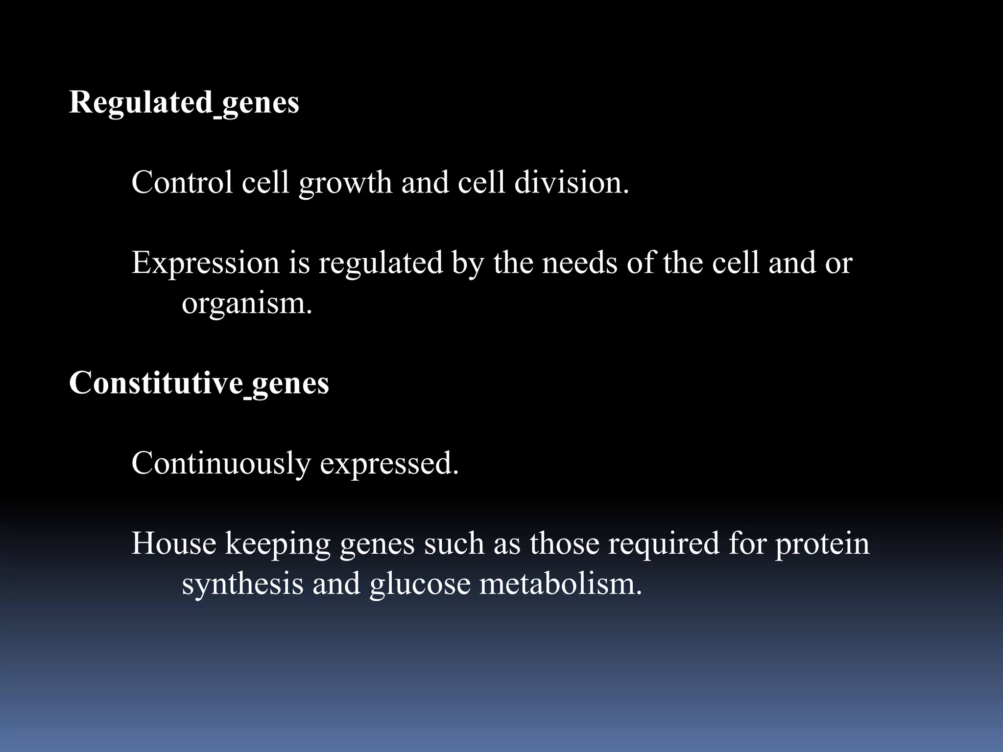 Regulated genes
Control cell growth and cell division.
Expression is regulated by the needs of the cell and or
organism.
Constitutive genes
Continuously expressed.
House keeping genes such as those required for protein
synthesis and glucose metabolism.
 