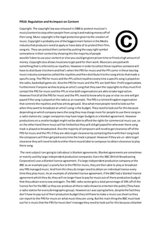 PR10: Regulation and Its Impact on Content
Copyright.The copyrightlawwasreleasedin1988 to protect musician’s
music/contenttostopotherpeople fromusingitandmakingmoneyoff of
theirsong.Music copyrightisthe legal protectiongiventothe creatorsof
music.Copyrightisprobablyone of the biggestmainfactorsinthe Media
industrythatproducersneedtoapplyor have data of to protecttheirfilm,
songetc. Theycan protecttheircontentby puttingthe copyrightsymbol
somewhere intheircontentbyshowingthisthe majorityof people
wouldn’tdare touse your contentor else youcouldgetgivenprisontime orfinedahighamountof
money.Copyrightalsoallowsmusicianstogetpaidfor theirwork.Musiciansare paidwith
somethingthatis referredtoas royalties.Howeverinordertocollectthese royaltiessomeonewill
have to distribute ittothemandthat’s whenthe PRS for musicand the PPLcome inthese two big
musicindustrycompaniescollectthe royaltiesandthendistributeittothe songartists thatmade a
specificsong.The PRSfor musicandthe PPLcollectroyaltieseverytime aspecificsongisplayedon
the radio,basketball game etc.Alsothe PRSformusicand the PPL are bothNon-Profitorganisations.
Furthermore if anyone wishestoplayanartist’ssongthat theyownthe copyrightstotheymustfirst
contact the PRS for musicandthe PPLor else bothorganisationsare able totake legal action.
Howeverfirstof all the PRSfor musicand the PPL needtoknow whoto pay or else no-one will get
payedif the song isplayedonthe radioas an example.The PRSisa UnitedKingdomorganisation
that controlsthe royaltiesandhowartistsgetpaid. Alsowhatmostpeople needtolookoutfor
whentheywantto broadcastan artist’ssong isthe budget.Theyneedtolookoutfor thisbecause
dependingonwhichcompanyownsthe songtheymaycharge more for people touse there songon
a radio stationetc.Larger companiesmayhave largerbudgetsora blanketagreement.However
productionson a smallerbudgetmightnotbe able toaffordthe rightsfor commercial musicuse,so
on the otherhand there musicwill be limitedbuttheywill still getpayedforwhereverthere song
track is playedorbroadcasted.Alsothe majorityof composerswill needtogetclearance off of the
PRS formusicand the PPL if theyare able toget clearance bycontactingthemwiththeirsongtrack
the composerswill thengetpaideverytime the trackisplayed.Howeverif theyare un-able toget
clearance theywill need totalktoeitherthere recordlabel orcomposertoobtainclearance toplay
there song.
The nextsubjectIam goingto talkabout isblanketagreements.Blanketagreementsare sometimes
or mainlyusedbylarge independentproductioncompanies.Eventhe BBC(BritishBroadcasting
Corporation) usesablanketlicence agreement. If alarge independentproductioncompanyorthe
BBC as an example pay’sayearlyfee tothe PRSfor music,theyare thenable to playor broadcast
any PRSmanagedmusic.Andfromthistheydo longerneedtoobtainan individual licence every
time theyplaymusic.Asan example of ablanketlicence agreement,if the BBChada blanketlicence
agreementwhichtheydo;theywill nolongerhave topayformusicout of there productionbudget
that theyobtaineverynowandagain.The BBC radiosectorgetsa total percentage of 19% off of the
licence fee forthe BBCso theycan produce all there radioshowsto entertainthe public(Theyhave
a radio stationforeverydemographicgroup).HoweverasI wassayingbefore,despitethe factthey
don’thave to pay outof theirproductionbudgettheystillhave tomake a musiccue sheetsothey
can reportto the PRSfor musicon whatmusictheyare using.Butthe mainthingthe BBC mustlook
out foris musicthat the PRS formusicdon’tmanage theyneedto lookoutfor thisbecause ablanket
 