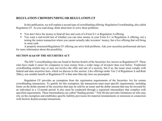 REGULATION CROWDFUNDING OR REGULATION CF
In this publication, we will explain a second type of crowdfunding offering: Regulation Crowdfunding, also called
Regulation CF. As you read along, think about how to solve these problems:
▪ You don’t have the money to fund all fees and costs of a Form S-1 or Regulation A offering.
▪ You want a real-world test of whether you can raise money in your Form S-1 or Regulation A offering, not a
testing the waters transaction where you cannot actually take investors’ money, but a live offering that will bring
in some cash.
A properly structured Regulation CF offering can solve both problems. Ask your securities professional advisers
for more information about this possibility.
SECTION 4(A)6 OF THE SECURITIES ACT
The SEC’s crowdfunding rules are found in Section 4(a)(6) of the Securities Act, known as Regulation CF. These
rules have made it easier for companies to raise money from a wider range of investors than ever before. Traditional
crowdfunding models may or may not involve the offer and sale of a security, but if so, the issuer must comply with
federal and state securities laws, which we discuss in this section. Like offerings under Tier 2 of Regulation A and Rule
506(c), one notable benefit of Regulation CF is that state blue-sky laws are preempted.
Regulation CF provides an exemption from the registration requirements of the Securities Act for certain
crowdfunding transactions. To qualify for this exemption, the transactions must meet specific requirements, including
limits on the dollar amount of the securities that may be sold by an issuer and the dollar amount that may be invested by
an individual in a 12-month period. It also must be conducted through a registered intermediary that complies with
specified requirements. These intermediaries are called “funding portals.” Title III also provides limitations on who may
rely on the exemption and establishes specific liability provisions for material misstatements or omissions in connection
with Section 4(a)(6)-exempt transactions.
 