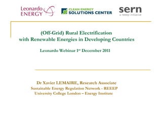 (Off-Grid) Rural Electrification
with Renewable Energies in Developing Countries

        Leonardo Webinar 1st December 2011




       Dr Xavier LEMAIRE, Research Associate
    Sustainable Energy Regulation Network - REEEP
      University College London – Energy Institute
 