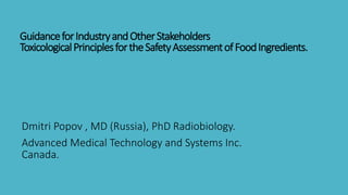 GuidanceforIndustryandOtherStakeholders
ToxicologicalPrinciplesfortheSafetyAssessmentofFoodIngredients.
Dmitri Popov , MD (Russia), PhD Radiobiology.
Advanced Medical Technology and Systems Inc.
Canada.
 