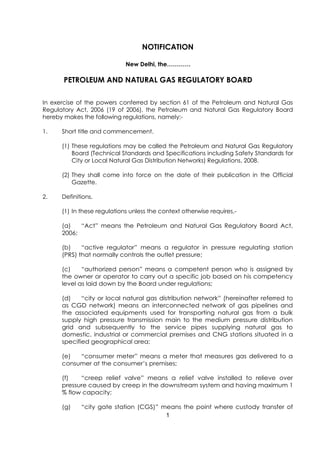 NOTIFICATION

                             New Delhi, the…………

      PETROLEUM AND NATURAL GAS REGULATORY BOARD

In exercise of the powers conferred by section 61 of the Petroleum and Natural Gas
Regulatory Act, 2006 (19 of 2006), the Petroleum and Natural Gas Regulatory Board
hereby makes the following regulations, namely:-

1.    Short title and commencement.

      (1) These regulations may be called the Petroleum and Natural Gas Regulatory
          Board (Technical Standards and Specifications including Safety Standards for
          City or Local Natural Gas Distribution Networks) Regulations, 2008.

      (2) They shall come into force on the date of their publication in the Official
          Gazette.

2.    Definitions.

      (1) In these regulations unless the context otherwise requires,-

      (a)   “Act” means the Petroleum and Natural Gas Regulatory Board Act,
      2006;

      (b)    “active regulator” means a regulator in pressure regulating station
      (PRS) that normally controls the outlet pressure;

      (c)    “authorized person” means a competent person who is assigned by
      the owner or operator to carry out a specific job based on his competency
      level as laid down by the Board under regulations;

      (d)    “city or local natural gas distribution network” (hereinafter referred to
      as CGD network) means an interconnected network of gas pipelines and
      the associated equipments used for transporting natural gas from a bulk
      supply high pressure transmission main to the medium pressure distribution
      grid and subsequently to the service pipes supplying natural gas to
      domestic, industrial or commercial premises and CNG stations situated in a
      specified geographical area;

      (e)  “consumer meter” means a meter that measures gas delivered to a
      consumer at the consumer’s premises;

      (f)   “creep relief valve” means a relief valve installed to relieve over
      pressure caused by creep in the downstream system and having maximum 1
      % flow capacity;

      (g)    “city gate station (CGS)” means the point where custody transfer of
                                        1
 
