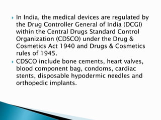  In India, the medical devices are regulated by
the Drug Controller General of India (DCGI)
within the Central Drugs Standard Control
Organization (CDSCO) under the Drug &
Cosmetics Act 1940 and Drugs & Cosmetics
rules of 1945.
 CDSCO include bone cements, heart valves,
blood component bag, condoms, cardiac
stents, disposable hypodermic needles and
orthopedic implants.
 