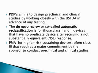  PDP’s aim is to design preclinical and clinical
studies by working closely with the USFDA in
advance of any testing.
 The de novo review or so-called automatic
reclassification is for those class I and II devices
that have no predicate device after receiving a not
substantially equivalent (NSE) response.
 PMA for higher-risk sustaining devices, often class
III that requires a major commitment by the
sponsor to conduct preclinical and clinical studies.
 