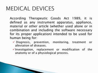 According Therapeutic Goods Act 1989, it is
defined as any instrument apparatus, appliance,
material or other article (whether used alone or in
combination and including the software necessary
for its proper application) intended to be used for
human being for:
 Diagnosis, prevention, monitoring, treatment or
alleviation of diseases.
Investigation, replacement or modification of the
anatomy or of a physiological process.
 