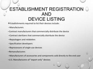 ESTABLISHMENT REGISTRATION
AND
DEVICE LISTING
Establishments required to list their devices include:
–Manufacturers
–Contract manufacturers that commercially distribute the device
–Contract sterilizers that commercially distribute the device
–Repackagers and relabelers
–Specification developers
–Reprocessors of single-use devices
–Remanufacturers
–Manufacturers of accessories and components sold directly to the end user
–U.S. Manufacturers of "export only" devices
 