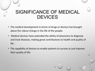 SIGNIFICANCE OF MEDICAL
DEVICES
• The medical development in terms of drugs or devices has brought
about the robust change in the life of the people.
• Medical devices have extended the ability of physicians to diagnose
and treat diseases, making great contributions to health and quality of
life .
• The capability of devices to enable patients to survive or just improve
their quality of life.
 