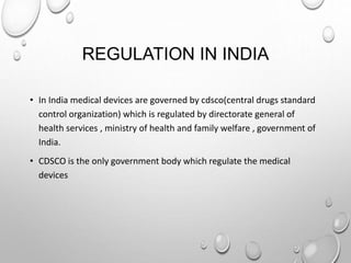 REGULATION IN INDIA
• In India medical devices are governed by cdsco(central drugs standard
control organization) which is regulated by directorate general of
health services , ministry of health and family welfare , government of
India.
• CDSCO is the only government body which regulate the medical
devices
 