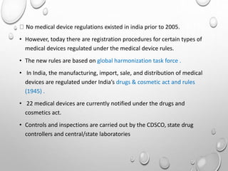 No medical device regulations existed in india prior to 2005.
• However, today there are registration procedures for certain types of
medical devices regulated under the medical device rules.
• The new rules are based on global harmonization task force .
• In India, the manufacturing, import, sale, and distribution of medical
devices are regulated under India’s drugs & cosmetic act and rules
(1945) .
• 22 medical devices are currently notified under the drugs and
cosmetics act.
• Controls and inspections are carried out by the CDSCO, state drug
controllers and central/state laboratories
 