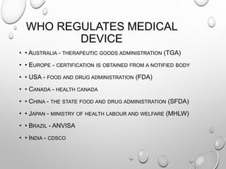 WHO REGULATES MEDICAL
DEVICE
• • AUSTRALIA - THERAPEUTIC GOODS ADMINISTRATION (TGA)
• • EUROPE - CERTIFICATION IS OBTAINED FROM A NOTIFIED BODY
• • USA - FOOD AND DRUG ADMINISTRATION (FDA)
• • CANADA - HEALTH CANADA
• • CHINA - THE STATE FOOD AND DRUG ADMINISTRATION (SFDA)
• • JAPAN - MINISTRY OF HEALTH LABOUR AND WELFARE (MHLW)
• • BRAZIL - ANVISA
• • INDIA - CDSCO
 