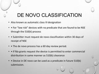 DE NOVO CLASSIFICATION
• Also known as automatic class III designation
• • For “low risk” devices with no predicate that are found to be NSE
through the 510(k) process
• • Submitter must request de novo classification within 30 days of
receipt of NSE
• • The de novo process has a 60 day review period.
• • If fda grants request the device is permitted to enter commercial
distribution in same manner as 510(k) clearance
• • Device in DE novo can be used as a predicate in future 510(k)
submission.
 