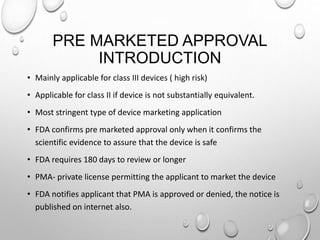 PRE MARKETED APPROVAL
INTRODUCTION
• Mainly applicable for class III devices ( high risk)
• Applicable for class II if device is not substantially equivalent.
• Most stringent type of device marketing application
• FDA confirms pre marketed approval only when it confirms the
scientific evidence to assure that the device is safe
• FDA requires 180 days to review or longer
• PMA- private license permitting the applicant to market the device
• FDA notifies applicant that PMA is approved or denied, the notice is
published on internet also.
 