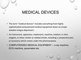 MEDICAL DEVICES
• The term “medical devices” includes everything from highly
sophisticated computerized medical equipment down to simple
wooden tongue depressors .
• An instrument, apparatus, implement, machine, implant, in vitro
reagent, or other similar or related article, including a component part,
or accessory which comes under the pharmacopeia.
• COMPUTERIZED MEDICAL EQUIPMENT -- x-ray machine,
ECG machine, pacemaker etc.
 